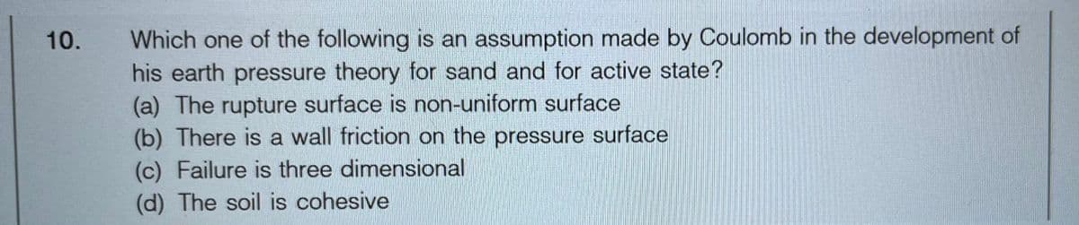 10.
Which one of the following is an assumption made by Coulomb in the development of
his earth pressure theory for sand and for active state?
(a) The rupture surface is non-uniform surface
(b) There is a wall friction on the pressure surface
(c) Failure is three dimensional
(d) The soil is cohesive