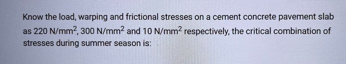 Know the load, warping and frictional stresses on a cement concrete pavement slab
as 220 N/mm2, 300 N/mm² and 10 N/mm² respectively, the critical combination of
stresses during summer season is: