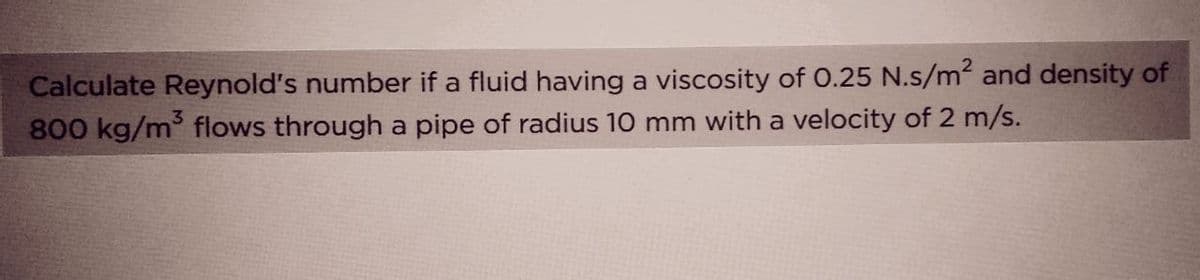 Calculate Reynold's number if a fluid having a viscosity of 0.25 N.s/m² and density of
800 kg/m³ flows through a pipe of radius 10 mm with a velocity of 2 m/s.