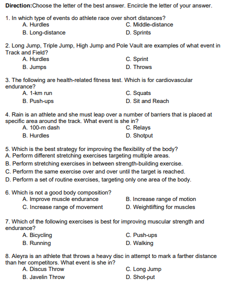 Direction: Choose the letter of the best answer. Encircle the letter of your answer.
1. In which type of events do athlete race over short distances?
A. Hurdles
C. Middle-distance
D. Sprints
B.
Long-distance
2. Long Jump, Triple Jump, High Jump and Pole Vault are examples of what event in
Track and Field?
A. Hurdles
B. Jumps
3. The following are health-related fitness test. Which is for cardiovascular
endurance?
A. 1-km run
B. Push-ups
A. 100-m dash
B. Hurdles
4. Rain is an athlete and she must leap over a number of barriers that is placed at
specific area around the track. What event is she in?
C. Relays
D. Shotput
C. Sprint
D. Throws
6. Which is not a good body composition?
A. Improve muscle endurance
C. Increase range of movement
5. Which is the best strategy for improving the flexibility of the body?
A. Perform different stretching exercises targeting multiple areas.
B. Perform stretching exercises in between strength-building exercise.
C. Perform the same exercise over and over until the target is reached.
D. Perform a set of routine exercises, targeting only one area of the body.
C. Squats
D. Sit and Reach
A. Bicycling
B. Running
8. Aleyra is an athlete that throws a heavy disc
than her competitors. What event is she in?
A. Discus Throw
B. Javelin Throw
7. Which of the following exercises is best for improving muscular strength and
endurance?
B. Increase range of motion
D. Weightlifting for muscles
C. Push-ups
D. Walking
in attempt to mark a farther distance
C. Long Jump
D. Shot-put