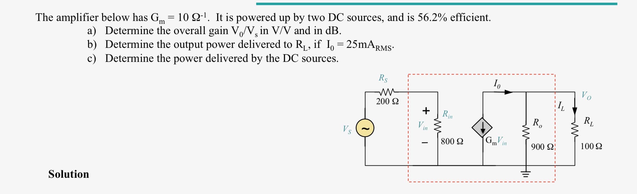 The amplifier below has Gm = 10 Q-'. It is powered up by two DC sources, and is 56.2% efficient.
a) Determine the overall gain V/V, in V/V and in dB.
b) Determine the output power delivered to R1, if I, = 25mARMS:
c) Determine the power delivered by the DC sources.
S
Rs
Vo
200 2
+
Rin
R,
Vin
(GmV in
100 2
800 2
900 2
Solution
