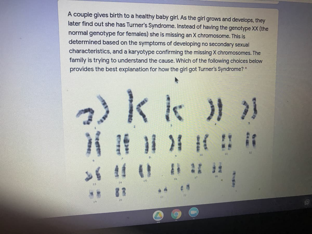 A couple gives birth to a healthy baby girl. As the girl grows and develops, they
later find out she has Turner's Syndrome. Instead of having the genotype XX (the
normal genotype for females) she is missing an X chromosome. This is
determined based on the symptoms of developing no secondary sexual
characteristics, and a karyotype confirming the missing X chromosomes. The
family is trying to understand the cause. Which of the following choices below
provides the best explanation for how the girl got Turner's Syndrome? *
kk) )
83
