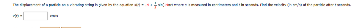 The displacement of a particle on a vibrating string is given by the equation s(t) = 14 +
sin(14nt) where s is measured in centimeters and t in seconds. Find the velocity (in cm/s) of the particle after t seconds.
v(t) =
cm/s
