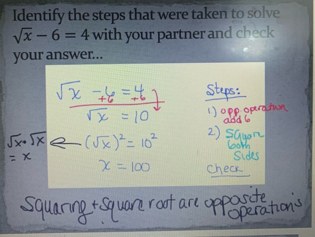 Identify the steps that were taken to solve
√x-6= 4 with your partner and check
your answer...
√√x==²6=²7
√x = 10
√x+√xe (√x)² = 10²
= x
x = 100
Squaring + Square rout are
Steps:
1) opp. operation
add 6
2.) Squar
both
Sides
check
opponeration's