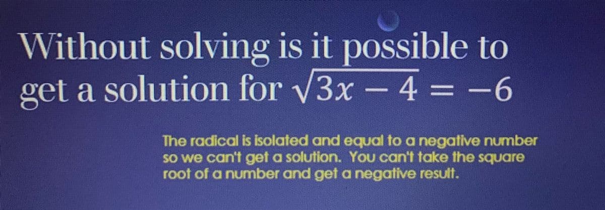 Without solving is it possible to
get a solution for √3x - 4 = -6
The radical is isolated and equal to a negative number
so we can't get a solution. You can't take the square
root of a number and get a negative result.