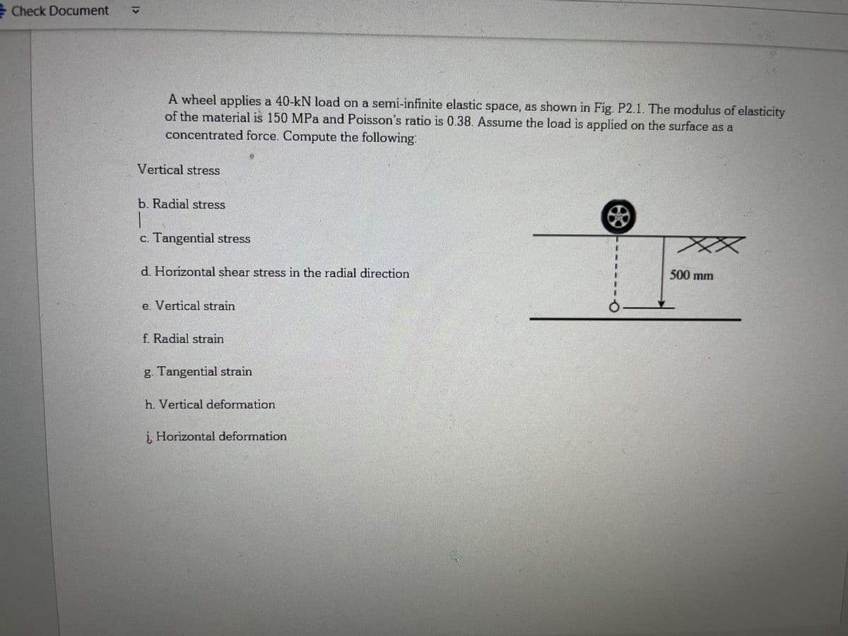 Check Document
A wheel applies a 40-kN load on a semi-infinite elastic space, as shown in Fig. P2.1. The modulus of elasticity
of the material is 150 MPa and Poisson's ratio is 0.38. Assume the load is applied on the surface as a
concentrated force. Compute the following:
Vertical stress
b. Radial stress
1
c. Tangential stress
d. Horizontal shear stress in the radial direction
e. Vertical strain
f. Radial strain
g. Tangential strain
h. Vertical deformation
į, Horizontal deformation
500 mm