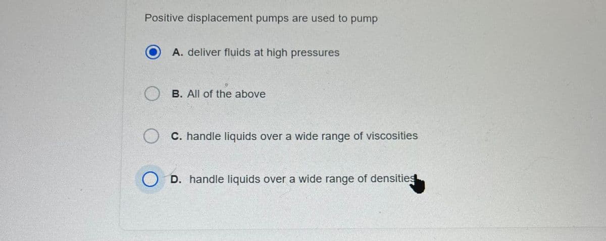 Positive displacement pumps are used to pump
O
O
A. deliver fluids at high pressures
B. All of the above
C. handle liquids over a wide range of viscosities
D. handle liquids over a wide range of densities