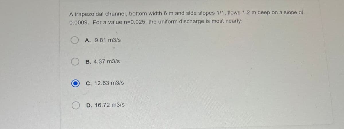 A trapezoidal channel, bottom width 6 m and side slopes 1/1, flows 1.2 m deep on a slope of
0.0009. For a value n=0.025, the uniform discharge is most nearly:
A. 9.81 m3/s
B. 4.37 m3/s
C. 12.63 m3/s
D. 16.72 m3/s