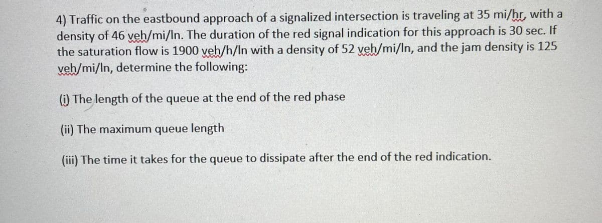 4) Traffic on the eastbound approach of a signalized intersection is traveling at 35 mi/hr, with a
density of 46 veh/mi/In. The duration of the red signal indication for this approach is 30 sec. If
the saturation flow is 1900 veh/h/In with a density of 52 veh/mi/In, and the jam density is 125
veh/mi/In, determine the following:
(i) The length of the queue at the end of the red phase
(ii) The maximum queue length
(iii) The time it takes for the queue to dissipate after the end of the red indication.