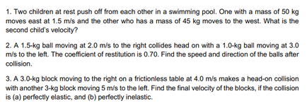 1. Two children at rest push off from each other in a swimming pool. One with a mass of 50 kg
moves east at 1.5 m/s and the other who has a mass of 45 kg moves to the west. What is the
second child's velocity?
2. A 1.5-kg ball moving at 2.0 m/s to the right collides head on with a 1.0-kg ball moving at 3.0
m/s to the left. The coefficient of restitution is 0.70. Find the speed and direction of the balls after
collision.
3. A 3.0-kg block moving to the right on a frictionless table at 4.0 m/s makes a head-on collision
with another 3-kg block moving 5 m/s to the left. Find the final velocity of the blocks, if the collision
is (a) perfectly elastic, and (b) perfectly inelastic.
