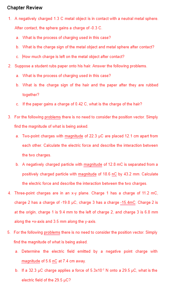 Chapter Review
1. A negatively charged 1.3 C metal object is in contact with a neutral metal sphere.
After contact, the sphere gains a charge of -0.3 C.
a. What is the process of charging used in this case?
b. What is the charge sign of the metal object and metal sphere after contact?
c. How much charge is left on the metal object after contact?
2. Suppose a student rubs paper onto his hair. Answer the following problems.
a. What is the process of charging used in this case?
b. What is the charge sign of the hair and the paper after they are rubbed
together?
c. If the paper gains a charge of 0.42 C, what is the charge of the hair?
3. For the following problems there is no need to consider the position vector. Simply
find the magnitude of what is being asked.
a. Two-point charges with magnitude of 22.3 µC are placed 12.1 cm apart from
each other. Calculate the electric force and describe the interaction between
the two charges.
b. A negatively charged particle with magnitude of 12.8 mC is separated from a
positively charged particle with magnitude of 18.6 nC by 43.2 mm. Calculate
the electric force and describe the interaction between the two charges.
4. Three-point charges are in an x-y plane. Charge 1 has a charge of 11.2 mC,
charge 2 has a charge of -19.8 µC, charge 3 has a charge -15.4mC. Charge 2 is
at the origin, charge 1 is 9.4 mm to the left of charge 2, and charge 3 is 6.8 mm
along the +x-axis and 3.5 mm along the y-axis.
5. For the following problems there is no need to consider the position vector. Simply
find the magnitude of what is being asked.
a. Determine the electric field emitted by a negative point charge with
magnitude of 5.6 nC at 7.4 cm away.
b. If a 32.3 µC charge applies a force of 5.3x102 N onto a 29.5 µC, what is the
electric field of the 29.5 µC?
