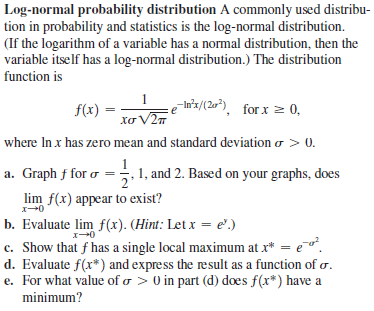 Log-normal probability distribution A commonly used distribu-
tion in probability and statistics is the log-normal distribution.
(If the logarithm of a variable has a normal distribution, then the
variable itself has a log-normal distribution.) The distribution
function is
1
In'z/(20), for x 0,
Xơ V2T
f(x)
where In x has zero mean and standard deviation o > 0.
a. Graph f for o =5, 1, and 2. Based on your graphs, does
lim f(x) appear to exist?
b. Evaluate lim f(x). (Hint: Let x = e'.)
c. Show that f has a single local maximum at x* = e¯".
d. Evaluate f(x*) and express the result as a function of o.
e. For what value of o > 0 in part (d) does f(x*) have a
2'
minimum?
