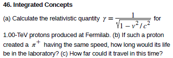 46. Integrated Concepts
(a) Calculate the relativistic quantity y =-
for
Vī - v²1c²
1.00-Tev protons produced at Fermilab. (b) If such a proton
created a n* having the same speed, how long would its life
be in the laboratory? (c) How far could it travel in this time?
