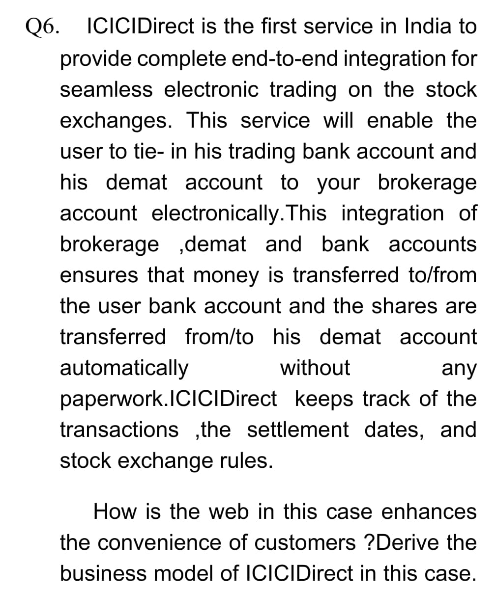Q6.
Q6. ICICIDirect is the first service in India to
provide complete end-to-end integration for
seamless electronic trading on the stock
exchanges. This service will enable the
user to tie- in his trading bank account and
his demat account to your brokerage
account electronically.This integration of
brokerage ,demat and bank accounts
ensures that money is transferred to/from
the user bank account and the shares are
transferred from/to his demat account
automatically
without
any
paperwork.IClCIDirect keeps track of the
transactions ,the settlement dates, and
stock exchange rules.
How is the web in this case enhances
the convenience of customers ?Derive the
business model of ICICIDirect in this case.
