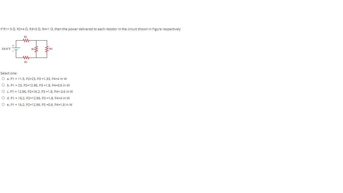 If R1= 5 0, R2=4 0, R3=3 Q, R4=1 Q, then the power delivered to each resistor in the circuit shown in Figure respectively
R2
18.0 V
RI
Select one:
O a. P1 = 11.5, P2=23, P3 =1.33, P4=4 in W
O b. P1 = 23, P2=12.96, P3 =1.8, P4=0.6 in W
O C. P1 = 12.96, P2=16.2, P3 =1.8, P4= 0.6 in W
O d. P1 = 16.2, P2=12.96, P3 =1.8, P4=4 in W
O e. P1 = 16.2, P2=12.96, P3 =0.6, P4=1.8 in W
