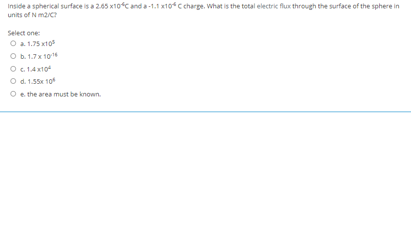 Inside a spherical surface is a 2.65 x106C and a -1.1 x10€ Ccharge. What is the total electric flux through the surface of the sphere in
units of N m2/C?
Select one:
O a. 1.75 x105
оь. 1.7х10:16
О с.1.4 х104
O d. 1.55x 106
O e. the area must be known.
