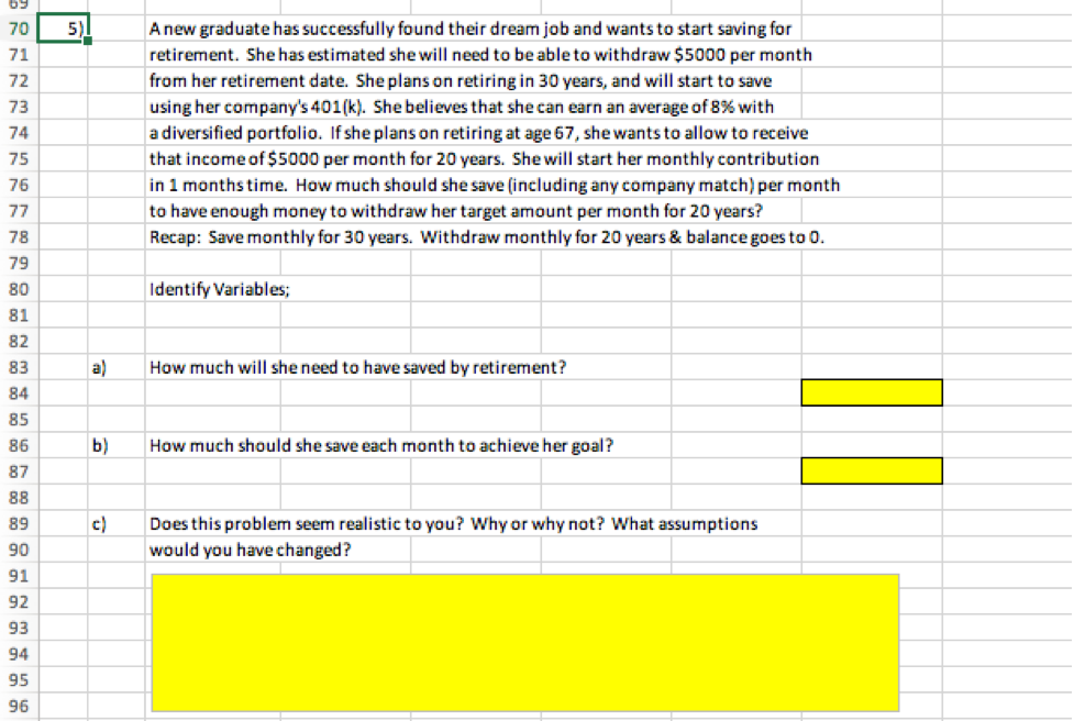 69
5)
Anew graduate has successfully found their dream job and wants to start saving for
retirement. She has estimated she will need to be able to withdraw $5000 per month
from her retirement date. She plans on retiring in 30 years, and will start to save
using her company's 401 (k). She believes that she can earn an average of 8% with
a diversified portfolio. If she plans on retiring at age 67, she wants to allow to receive
70
71
72
73
74
that income of $5000 per month for 20 years. She will start her monthly contribution
in 1 months time. How much should she save (including any company match) per month
to have enough money to withdraw her target amount per month for 20 years?
Recap: Save monthly for 30 years. Withdraw monthly for 20 years & balance goes to 0.
75
76
77
78
79
80
Identify Variables;
81
82
83
a)
How much will she need to have saved by retirement?
84
85
86
b)
How much should she save each month to achieve her goal?
87
88
89
c)
Does this problem seem realistic to you? Why or why not? What assumptions
90
would you have changed?
91
92
93
94
95
96
