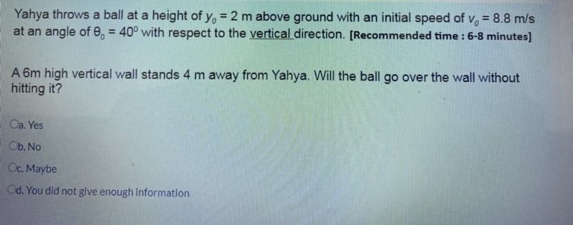 Yahya throws a ball at a height of y, = 2 m above ground with an initial speed of v, = 8.8 m/s
at an angle of e, = 40° with respect to the vertical direction. [Recommended time : 6-8 minutes]
A 6m high vertical wall stands 4 m away from Yahya. Will the ball go over the wall without
hitting it?
Oa. Yes
Ob. No
Oc. Maybe
Od. You did not give enough information
