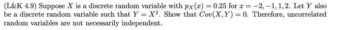 (L&K 4.9) Suppose X is a discrete random variable with px(x) = 0.25 for x = -2, -1, 1, 2. Let Y also
be a discrete random variable such that Y = X2. Show that Cov(X,Y)= 0. Therefore, uncorrelated
random variables are not necessarily independent.