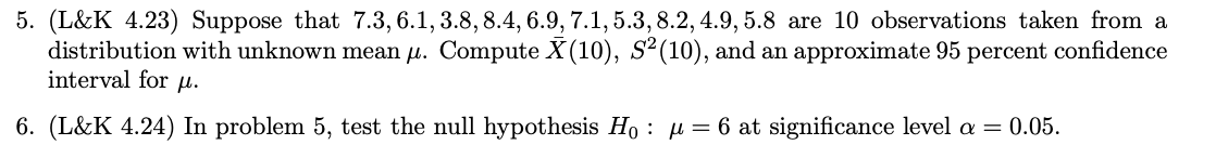 5. (L&K 4.23) Suppose that 7.3, 6.1, 3.8, 8.4, 6.9, 7.1, 5.3, 8.2, 4.9, 5.8 are 10 observations taken from a
distribution with unknown mean µ. Compute X (10), S² (10), and an approximate 95 percent confidence
interval for μ.
6. (L&K 4.24) In problem 5, test the null hypothesis Ho: μ = 6 at significance level a = 0.05.