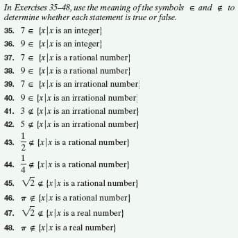 In Exercises 35-48, use the meaning of the symbols e and ¢ to
determine whether each statement is true or false.
35. 7e fr|x is an integer}
36. 9 e fx|x is an integer}
37. 7 e fr|x is a rational number}
38. 9 e fr|x is a rational number}
39. 7 e fr|x is an irrational number
40. 9 e fr|x is an irrational number
41. 3 ¢ fr|x is an irrational number}
42. 5 ¢ fr|x is an irrational number}
€ [x]x is a rational number}
43.
1.
44.
e [x|x is a rational number}
45. V2 ¢ (x|x is a rational number}
46. 7 ¢ (x|x is a rational number}
47. V2 ¢ fx|x is a real number}
48. 7 ¢ (x|x is a real number}
