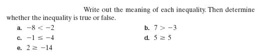 Write out the meaning of each inequality. Then determine
whether the inequality is true or false.
a. -8 < -2
b. 7> -3
c. -1 s -4
d. 5 2 5
e. 22 -14
