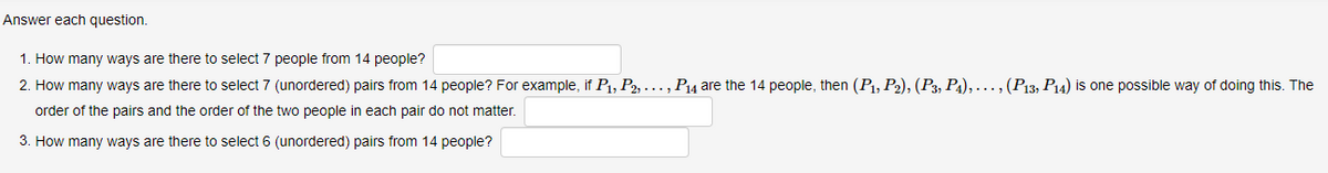 Answer each question.
1. How many ways are there to select 7 people from 14 people?
2. How many ways are there to select 7 (unordered) pairs from 14 people? For example, if P₁, P2, ..., P₁4 are the 14 people, then (P₁, P2), (P3, P4), ..., (P13, P14) is one possible way of doing this. The
order of the pairs and the order of the two people in each pair do not matter.
3. How many ways are there to select 6 (unordered) pairs from 14 people?