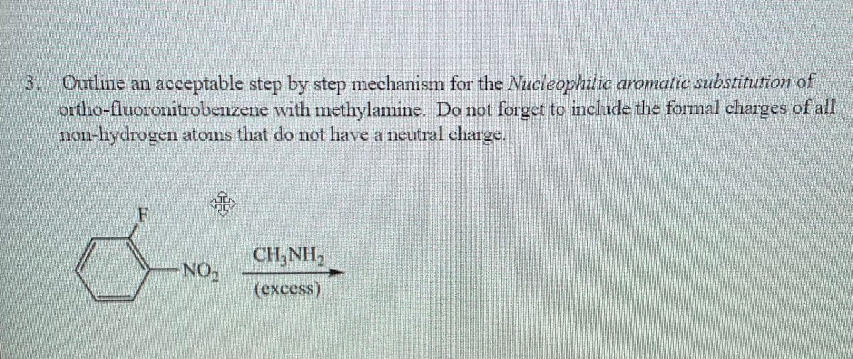 **Nucleophilic Aromatic Substitution Mechanism of Ortho-fluoronitrobenzene with Methylamine**

**Problem Statement:**
Outline an acceptable step-by-step mechanism for the nucleophilic aromatic substitution of ortho-fluoronitrobenzene with methylamine. Do not forget to include the formal charges of all non-hydrogen atoms that do not have a neutral charge.

**Reaction Scheme:**
Reactants: 
   - Ortho-fluoronitrobenzene (benzene ring with a fluorine atom and nitro group attached at the ortho positions)
   - CH₃NH₂ (methylamine) in excess

**Detailed Explanation:**

1. **Nucleophilic Attack:**
   - Methylamine (CH₃NH₂) acts as a nucleophile and attacks the carbon atom bonded to the fluorine atom (C-F bond) in ortho-fluoronitrobenzene.
   - The presence of the nitro group (NO₂) as an electron-withdrawing group stabilizes the intermediate by delocalizing the negative charge.

2. **Formation of Meisenheimer Complex:**
   - A Meisenheimer complex (a negatively charged intermediate) is formed where the fluorine atom is still attached.
   - This complex has an intermediate structure where the negative charge is delocalized over the ortho and para positions relative to the nitro group.

3. **Departure of Leaving Group:**
   - The fluorine atom (F^-) leaves as a fluoride ion, restoring the aromaticity of the benzene ring.
   - This step results in the substitution of the fluorine atom by the methylamine group.

4. **Restoration of Aromaticity:**
   - The final product is a benzene ring with the methylamine group (NHCH₃) positioned ortho to the nitro group (NO₂).

**Formal Charges:**
   - The methylamine nitrogen (NH₃) does not have a formal charge in the final product.
   - The nitro group (NO₂) has a resonance structure where one oxygen carries a negative charge, and the nitrogen carries a positive charge.

**Diagram Explanation:**
- There is an illustration with a benzene ring showing a fluorine atom (F) and a nitro group (NO₂) attached to it. 
- An arrow points towards CH₃NH₂ (methylamine) indicating