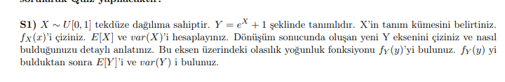 s1) X ~ U[0, 1] tekdüze dağılıma sahiptir. Y = ex +1 şeklinde tanımlıdır. X'in tanım kümesini belirtiniz.
fx(x)'i çiziniz. E[X] ve var(X)'i hesaplayınız. Dönüşüm sonucunda oluşan yeni Y eksenini çiziniz ve nasıl
bulduğunuzu detaylı anlatınız. Bu eksen üzerindeki olasılık yoğunluk fonksiyonu fy(y)'yi bulunuz. fy(y) yi
bulduktan sonra E[Y]'i ve var(Y) i bulunuz.
