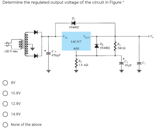 Determine the regulated output voltage of the circuit in Figure *
D
IN4002
VIN
VOUT
LM 317
D2
IN4002
ADJ
240 2
120 V rms
C =
470μ F
1.8 k2
10µF
O 8V
O 10.8V
O 12.8V
O 14.8V
None of the above
ண
