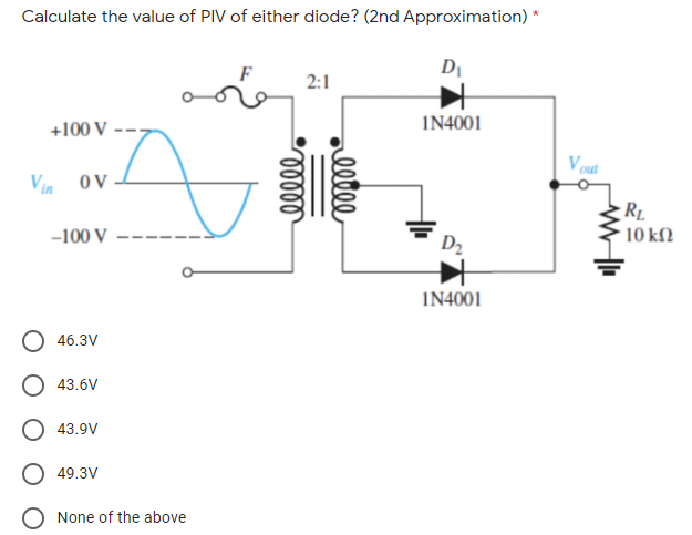 Calculate the value of PIV of either diode? (2nd Approximation) *
DI
2:1
+100 V
I14001
V out
Vin ov
RL
-100 V
10 kM
D2
I14001
O 46.3V
O 43.6V
O 43.9V
O 49.3V
None of the above
allle
elll
