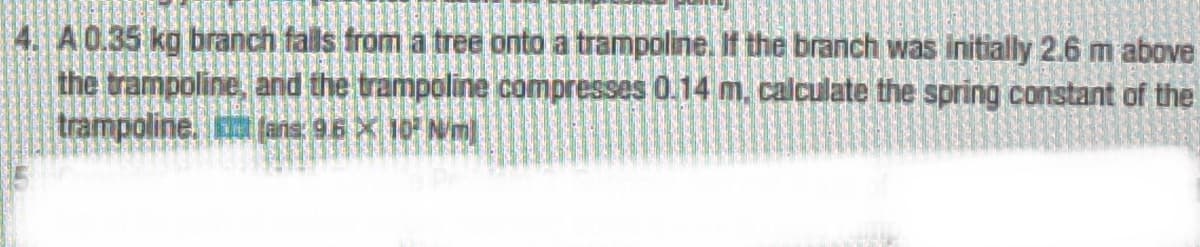 4. A0.35 kg branch falls from a tree onto a trampoline. If the branch was initially 2.6 m above
the trampoline, and the trampoline compresses 0.14 m. calculate the spring constant of the
trampoline. (ans: 96 X 10 Nm]
