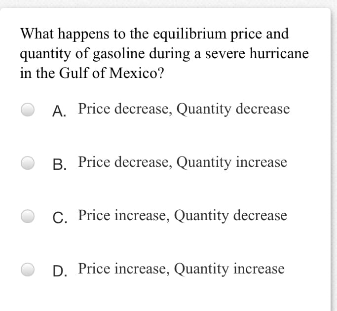 What happens to the equilibrium price and
quantity of gasoline during a severe hurricane
in the Gulf of Mexico?
A. Price decrease, Quantity decrease
B. Price decrease, Quantity increase
C. Price increase, Quantity decrease
D. Price increase, Quantity increase
