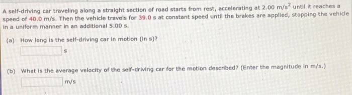 A self-driving car traveling along a straight section of road starts from rest, accelerating at 2.00 m/s? until it reaches a
speed of 40.0 m/s. Then the vehicle travels for 39.0 s at constant speed until the brakes are applied, stopping the vehicle
in a uniform manner in an additional 5.00 s.
(a) How long is the self-driving car In motion (In s)?
(b) What is the average velocity of the self-driving car for the motion described? (Enter the magnitude in m/s.)
m/s
