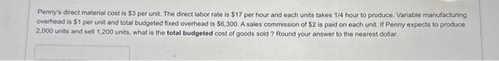 Penny's direct material cost is $3 per unit. The direct labor rate is $17 per hour and each units takes 1/4 hour to produce. Variable manufacturing
overhead is $1 per unit and total budgeted fixed overhead is $6,300. A sales commission of $2 is paid on each unit. If Penny expects to produce
2,000 units and sell 1,200 units, what is the total budgeted cost of goods sold ? Round your answer to the nearest dollar.