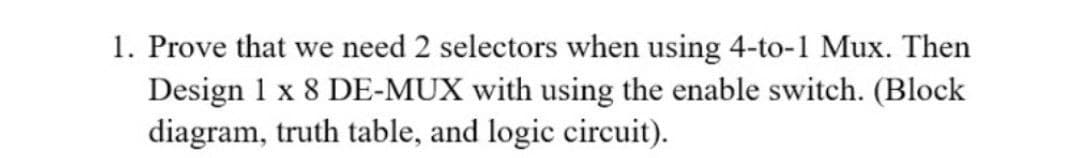 1. Prove that we need 2 selectors when using 4-to-1 Mux. Then
Design 1 x 8 DE-MUX with using the enable switch. (Block
diagram, truth table, and logic circuit).
