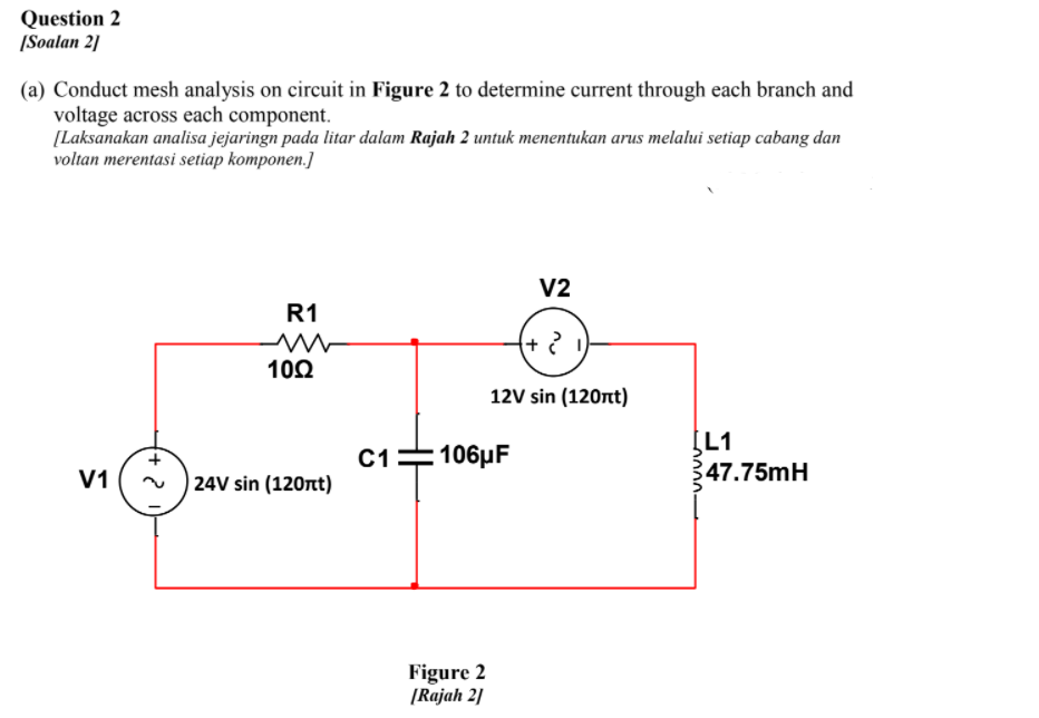 Question 2
[Soalan 2]
(a) Conduct mesh analysis on circuit in Figure 2 to determine current through each branch and
voltage across each component.
[Laksanakan analisa jejaringn pada litar dalam Rajah 2 untuk menentukan arus melalui setiap cabang dan
voltan merentasi setiap komponen.]
V2
R1
10Ω
12V sin (120nt)
[L1
347.75mH
C1=106µF
V1
24V sin (120nt)
Figure 2
[Rajah 2]
0000-
(+)
