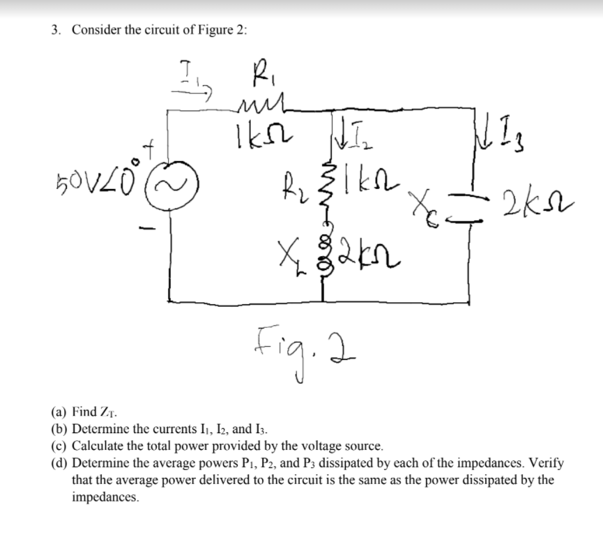 3. Consider the circuit of Figure 2:
Ri
Fig. 2
(a) Find ZT.
(b) Determine the currents I1, I2, and I3.
(c) Calculate the total power provided by the voltage source.
(d) Determine the average powers P1, P2, and P3 dissipated by each of the impedances. Verify
that the average power delivered to the circuit is the same as the power dissipated by the
impedances.
