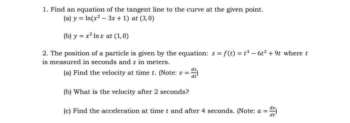 1. Find an equation of the tangent line to the curve at the given point.
(a) y = In(x2 – 3x + 1) at (3,0)
(b) y = x² In x at (1,0)
2. The position of a particle is given by the equation: s = f(t) = t3 – 6t? + 9t where t
is measured in seconds and s in meters.
(a) Find the velocity at time t. (Note: v =
(b) What is the velocity after 2 seconds?
(c) Find the acceleration at time t and after 4 seconds. (Note: a =
