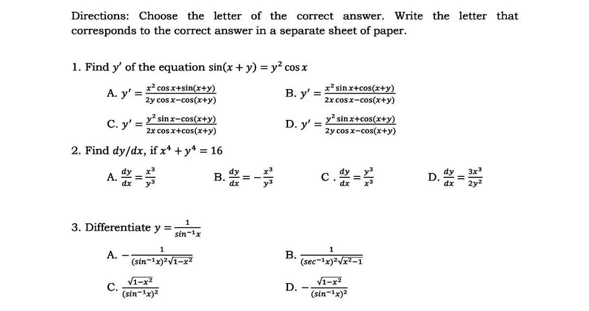 Directions: Choose the letter of the correct answer.
Write the letter that
corresponds to the correct answer in a separate sheet of paper.
1. Find y' of the equation sin(x + y) = y? cos x
А. у'
x? cos x+sin(x+y)
В. у"
x2 sinx+cos(x+y)
%3D
2y cos x-cos(x+y)
2x cos x-cos(x+y)
y? sinx-cos(x+y)
С. у'
y? sin x+cos(x+y)
2y cos x-cos(x+y)
D. y' =
2x cos x+cos(x+y)
2. Find dy/dx, if x* + y4 = 16
x3
A. =
3x3
D. =
2y2
dy
dy
В.
dx
%3D
dx
1
3. Differentiate y =
sin-1x
1
1
А.
(sin-1x)²V1-x?
В.
(sec-1x)2Vx2-1
V1-x2
С.
(sin-1x)2
V1-x?
D.
(sin-1x)2
