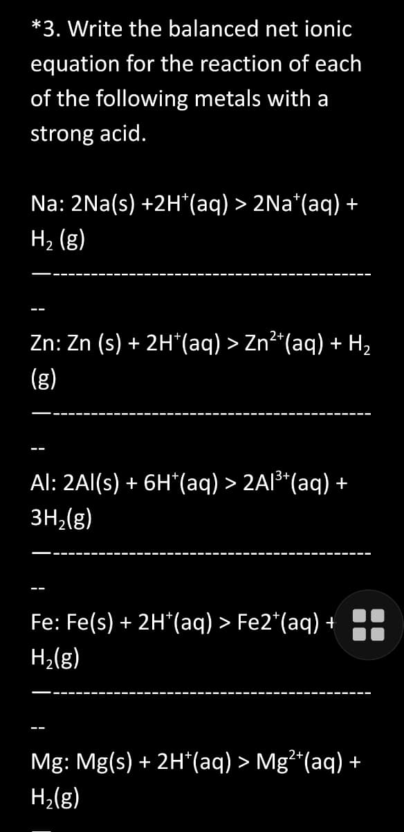 *3. Write the balanced net ionic
equation for the reaction of each
of the following metals with a
strong acid.
Na: 2Na(s) +2H*(aq) > 2Na*(aq) +
H2₂ (g)
Zn: Zn (s) + 2H*(aq) > Zn²*(aq) + H₂
(g)
Al: 2Al(s) + 6H*(aq) > 2Al³+(aq) +
3H₂(g)
Fe: Fe(s) + 2H*(aq) > Fe2+ (aq) +
H₂(g)
Mg: Mg(s) + 2H*(aq) > Mg²*(aq) +
H₂(g)