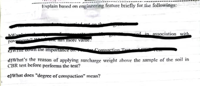 Explain based om engineering feature briefly for thc followings:
d in association_with
pavamente ve
e as more value?
gwne vown the importance or.
Compaction Tea
d)What's the reason of applying surcharge weight above the sample of the soil in
CBR test before performs the test?
e)What does "degree of compaction" mean?
