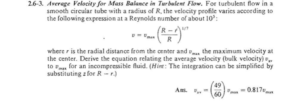 2.6-3. Average Velocity for Mass Balance in Turbulent Flow. For turbulent flow in a
smooth circular tube with a radius of R, the velocity profile varies according to
the following expression at a Reynolds number of about 10:
R -
v = vmax
where r is the radial distance from the center and vmax the maximum velocity at
the center. Derive the equation relating the average velocity (bulk velocity) v,
to vmax for an incompressible fluid. (Hint: The integration can be simplified by
substituting z for R - r.)
49
va = 0.817va
60
Ans. v,, =
