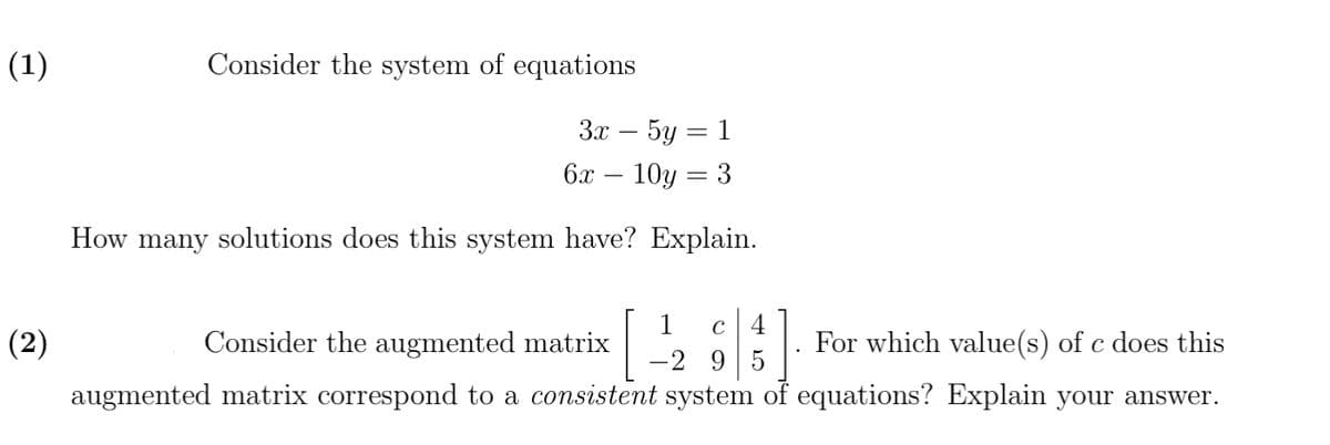 (1)
(2)
Consider the system of equations
3x - 5y 1
10y = 3
How many solutions does this system have? Explain.
6x
-
1 C 4
For which value(s) of c does this
-295
Consider the augmented matrix
augmented matrix correspond to a consistent system of equations? Explain your answer.
.