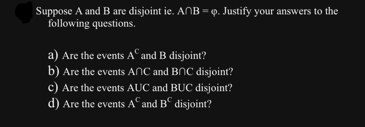 Suppose A and B are disjoint ie. ANB = q. Justify your answers to the
following questions.
с
a) Are the events A and B disjoint?
b) Are the events ANC and BNC disjoint?
c) Are the events AUC and BUC disjoint?
d) Are the events A and B disjoint?