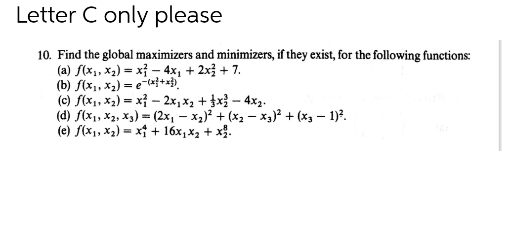 Letter C only please
10. Find the global maximizers and minimizers, if they exist, for the following functions:
(a) f(x1, x2) = xỉ - 4x, + 2x3 + 7.
(b) f(x1, x2) = e-(x}+x3)'
(c) f(x1, x2) = x} – 2x,x2 + }x – 4x2.
(d) f(x1, X2, X3) = (2x, – x2)? + (x2 - x3)? + (x3 – 1)?.
(e) f(x1, x2) = x + 16x,x2 + x.
%3D
