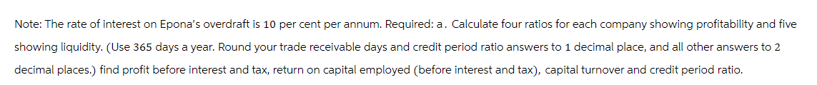 Note: The rate of interest on Epona's overdraft is 10 per cent per annum. Required: a. Calculate four ratios for each company showing profitability and five
showing liquidity. (Use 365 days a year. Round your trade receivable days and credit period ratio answers to 1 decimal place, and all other answers to 2
decimal places.) find profit before interest and tax, return on capital employed (before interest and tax), capital turnover and credit period ratio.