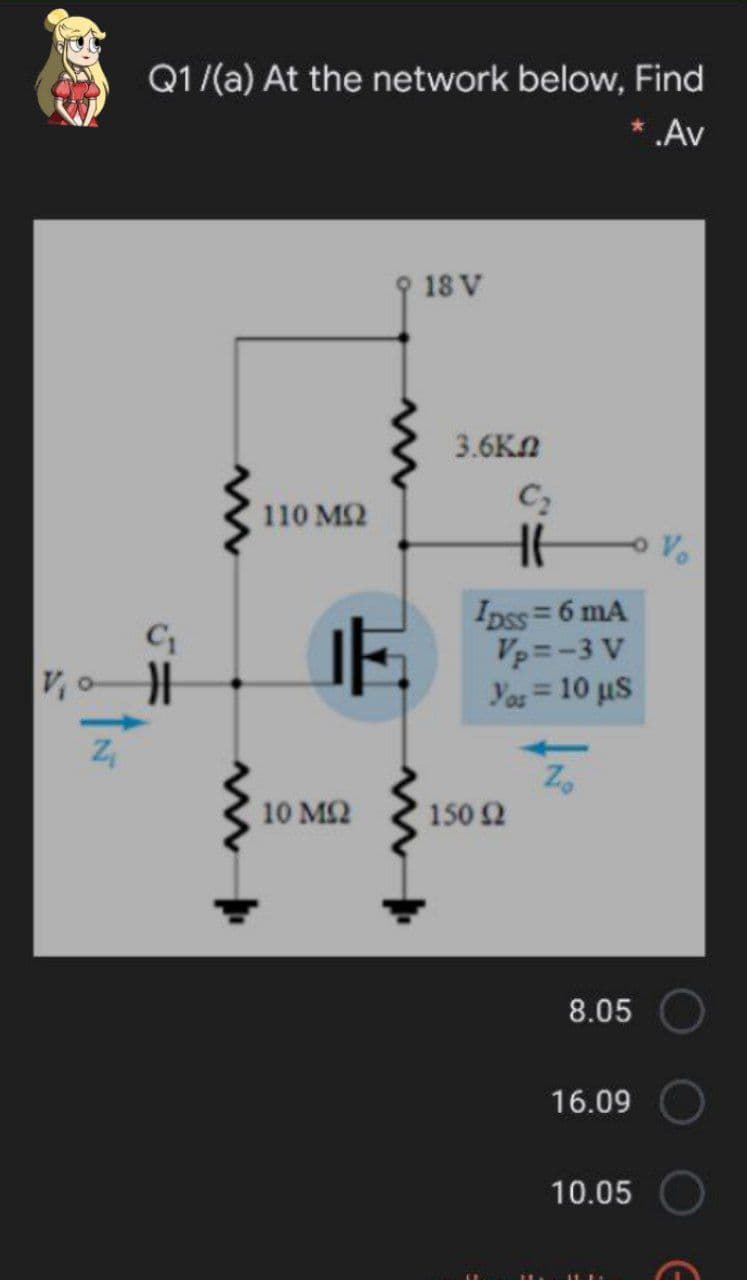 Q1/(a) At the network below, Find
* .Av
18 V
3.6Kn
C2
110 M2
Ipss= 6 mA
Vp =-3 V
Yos= 10 uS
V,o
10 M2
150 2
8.05
16.09
10.05
