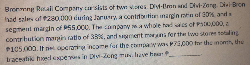 Bronzong Retail Company consists of two stores, Divi-Bron and Divi-Zong. Divi-Bron
had sales of P280,000 during January, a contribution margin ratio of 30%, and a
segment margin of P55,000. The company as a whole had sales of P500,000, a
contribution margin ratio of 38%, and segment margins for the two stores totaling
P105,000. If net operating income for the company was P75,000 for the month, the
traceable fixed expenses in Divi-Zong must have been P
