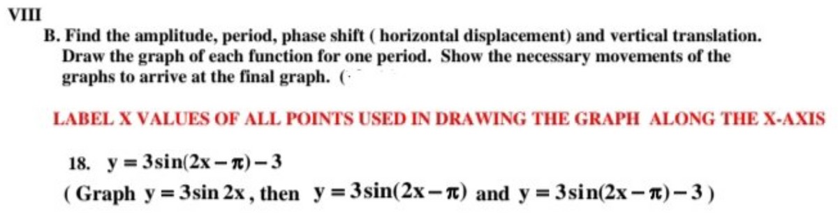 VIII
B. Find the amplitude, period, phase shift ( horizontal displacement) and vertical translation.
Draw the graph of each function for one period. Show the necessary movements of the
graphs to arrive at the final graph. (
LABEL X VALUES OF ALL POINTS USED IN DRAWING THE GRAPH ALONG THE X-AXIS
18. y = 3sin(2x -1) – 3
( Graph y = 3sin 2x , then y = 3sin(2x– n) and y = 3sin(2x– 1)– 3 )
